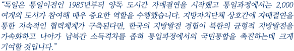 “독일은 통일이전인 1985년부터 양독 도시간 자매결연을 시작했고 통일과정에서는 2,000여개의 도시가 참여해 매우 중요한 역할을 수행했습니다. 지방자치단체 상호간에 자매결연을 통한 지속적인 협력체계가 구축된다면, 한국의 지방발전 경험이 북한의 균형적 지방발전을 가속화하고 나아가 남북간 소득격차를 좁혀 통일과정에서의 국민통합을 촉진하는데 크게 기여할 것입니다.”