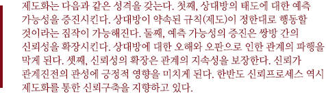 제도화는 다음과 같은 성격을 갖는다. 첫째, 상대방의 태도에 대한 예측 가능성을 증진시킨다. 상대방이 약속된 규칙(제도)이 정한대로 행동할 것이라는 짐작이 가능해진다. 둘째, 예측 가능성의 증진은 쌍방 간의 신뢰성을 확장시킨다. 상대방에 대한 오해와 오판으로 인한 관계의 파행을 막게 된다. 셋째, 신뢰성의 확장은 관계의 지속성을 보장한다. 신뢰가 관계진전의 관성에 긍정적 영향을 미치게 된다. 한반도 신뢰프로세스 역시 제도화를 통한 신뢰구축을 지향하고 있다.