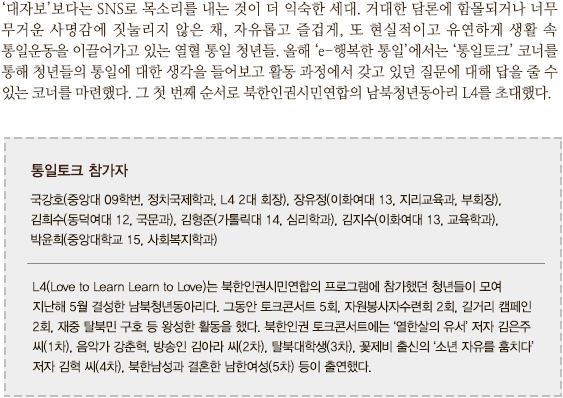 ‘대자보’보다는 SNS로 목소리를 내는 것이 더 익숙한 세대. 거대한 담론에 함몰되거나 너무 무거운 사명감에 짓눌리지 않은 채, 자유롭고 즐겁게, 또 현실적이고 유연하게 생활 속 통일운동을 이끌어가고 있는 열혈 통일 청년들. 올해 ‘e-행복한 통일’에서는 ‘통일토크’ 코너를 통해 청년들의 통일에 대한 생각을 들어보고 활동 과정에서 갖고 있던 질문에 대해 답을 줄 수 있는 코너를 마련했다. 그 첫 번째 순서로 북한인권시민연합의 남북청년동아리 L4를 초대했다.