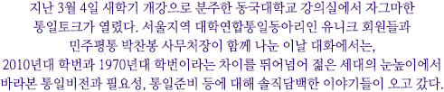 지난 3월 4일 새학기 개강으로 분주한 동국대학교 강의실에서 자그마한 통일토크가 열렸다. 서울지역 대학연합통일동아리인 유니크 회원들과 민주평통 박찬봉 사무처장이 함께 나눈 이날 대화에서는, 2010년대 학번과 1970년대 학번이라는 차이를 뛰어넘어 젊은 세대의 눈높이에서 바라본 통일비전과 필요성, 통일준비 등에 대해 솔직담백한 이야기들이 오고 갔다.