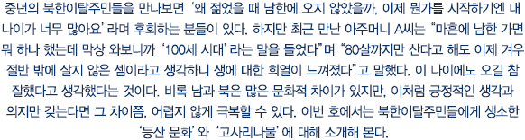 중년의 북한이탈주민들을 만나보면 ‘왜 젊었을 때 남한에 오지 않았을까, 이제 뭔가를 시작하기엔 내 나이가 너무 많아요’라며 후회하는 분들이 있다. 하지만 최근 만난 아주머니 A씨는 “마흔에 남한 가면 뭐 하나 했는데 막상 와보니까 ‘100세 시대’라는 말을 들었다”며 “80살까지만 산다고 해도 이제 겨우 절반 밖에 살지 않은 셈이라고 생각하니 생에 대한 희열이 느껴졌다”고 말했다. 이 나이에도 오길 참 잘했다고 생각했다는 것이다. 비록 남과 북은 많은 문화적 차이가 있지만, 이처럼 긍정적인 생각과 의지만 갖는다면 그 차이쯤, 어렵지 않게 극복할 수 있다. 이번 호에서는 북한이탈주민들에게 생소한 ‘등산 문화’와 ‘고사리나물’에 대해 소개해 본다.