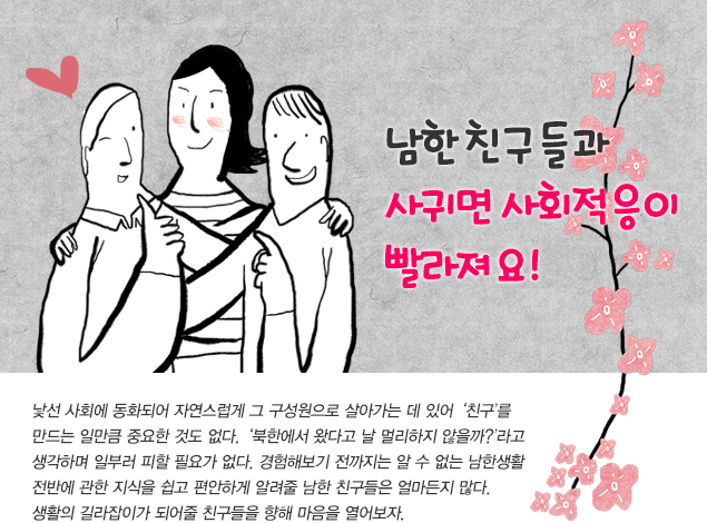 남북한 친구들과 사귀면 사회적응이 빨라져요! 
                    
                    낯선 사회에 동화되어 자연스럽게 그 구성원으로 살아가는 데 있어 ‘친구’를 만드는 일만큼 중요한 것도 없다. ‘북한에서 왔다고 날 멀리하지 않을까?’라고 생각하며 일부러 피할 필요가 없다. 경험해보기 전까지는 알 수 없는 남한생활 전반에 관한 지식들을 쉽고 편안하게 알려줄 남한친구들은 얼마든지 많다. 생활의 길라잡이가 되어줄 친구들을 향해 마음을 열어보자. 