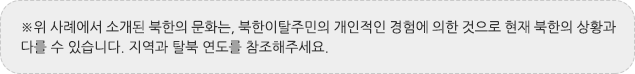 ※위 사례에서 소개된 북한의 문화는, 북한이탈주민의 개인적인 경험에 의한 것으로 현재 북한의 상황과 다를 수 있습니다. 지역과 탈북 연도를 참조해주세요.