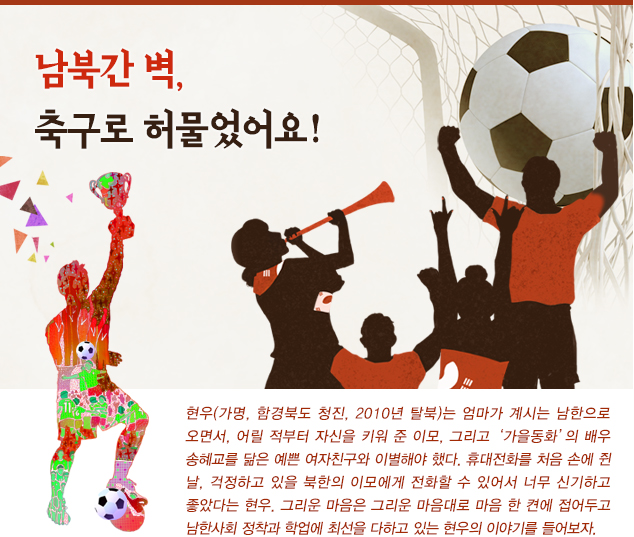 남북간 벽, 축구로 허물었어요!
                    
                   현우(가명, 함경북도 청진, 2010년 탈북)는 엄마가 계시는 남한으로 오면서, 어릴 적부터 자신을 키워 준 이모, 그리고 ‘가을동화’의 배우 송혜교를 닮은 예쁜 여자친구와 이별해야 했다. 휴대전화를 처음 손에 쥔 날, 걱정하고 있을 북한의 이모에게 전화할 수 있어서 너무 신기하고 좋았다는 현우. 그리운 마음은 그리운 마음대로 마음 한 켠에 접어두고 남한사회 정착과 학업에 최선을 다하고 있는 현우의 이야기를 들어보자.