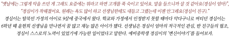 “옛날에는 그렇게 악을 쓰던 게 그래도 요즘에는 뭐라고 하면 고개를 푹 숙이고 있어요. 말을 들으니까 살 것 같아요(경심이 엄마)”, “경심이가 착해졌어요. 원래는 욕도 많이 하고 선생님한테도 대들고 그랬는데 이젠 안그래요(경심이 친구).”
경심이는 탈북민 가정의 아이로 9살에 중국에서 왔다. 학교와 가정에서 인정받지 못할 때마다 악다구니로 버티던 경심이는 
6학년 때 윤현희 선생님을 만나면서 꿈 많고 재능 많은 아이가 됐다. 선생님은 경심이 엄마의 적극적인 관심, 반 친구들의 협조, 경심이 스스로의 노력이 있었기에 가능한 일이었다고 말한다. 예비중학생 경심이의 ‘변신이야기’를 들어보자.