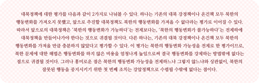 대북정책에 대한 평가를 다음과 같이 2가지로 나눠볼 수 있다. 하나는 기존의 대북 강경책이나 온건책 모두 북한의 행동변화를 가져오지 못했고, 앞으로 추진할 대북정책도 북한의 행동변화를 가져올 수 없다라는 평가로 이어질 수 있다. 따라서 앞으로의 대북정책은 ‘북한의 행동변화가 가능하다’는 전제보다는, ‘북한의 행동변화가 불가능하다’는 전제하에 대북정책을 만들어가야 한다는 것으로 귀결될 것이다. 다른 하나는, 기존의 대북 강경책이나 온건책 모두 북한의 행동변화를 가져올 만큼 충분하지 않았다고 평가할 수 있다. 이 평가는 북한의 행동변화 가능성을 전제로 한 평가이므로, 북한 문제에 대한 해법은 행동변화를 하지 않은 비용을 엄청나게 높임으로써 결국 행동변화를 강제하는 방법밖에 없다는 점으로 귀결될 것이다. 그러나 흥미로운 점은 북한의 행동변화 가능성을 전제하느냐 그렇지 않느냐와 상관없이, 북한의 잘못된 행동을 중지시키기 위한 첫 번째 조치는 강압정책으로 수렴될 수밖에 없다는 점이다.