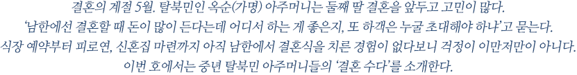 결혼의 계절 5월. 탈북민인 옥순(가명) 아주머니는 둘째 딸 결혼을 앞두고 고민이 많다. ‘남한에선 결혼할 때 돈이 많이 든다는데 어디서 하는 게 좋은지, 또 하객은 누굴 초대해야 하냐’고 묻는다. 식장 예약부터 피로연, 신혼집 마련까지 아직 남한에서 결혼식을 치른 경험이 없다보니 걱정이 이만저만이 아니다. 이번 호에서는 중년 탈북민 아주머니들의 ‘결혼 수다’를 소개한다. 