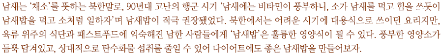 남새는 ‘채소’를 뜻하는 북한말로, 90년대 고난의 행군 시기 ‘남새에는 비타민이 풍부하니, 소가 남새를 먹고 힘을 쓰듯이 남새밥을 먹고 소처럼 일하자’며 남새밥이 적극 권장됐었다. 북한에서는 어려운 시기에 대용식으로 쓰이던 요리지만, 육류 위주의 식단과 패스트푸드에 익숙해진 남한 사람들에게 ‘남새밥’은 훌륭한 영양식이 될 수 있다. 풍부한 영양소가 듬뿍 담겨있고, 상대적으로 탄수화물 섭취를 줄일 수 있어 다이어트에도 좋은 남새밥을 만들어보자.