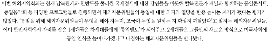 이번 해외지역회의는 현재 남북관계와 한반도를 둘러싼 국제정세에 대한 강연들을 비롯해 탈북전문가 패널과 함께하는 통일콘서트, 통일음악회 등 다양한 프로그램들로 진행되면서 해외자문위원들의 통일에 대한 의지와 열망을 한층 높이는 계기가 됐다는 평가가 많았다. ‘통일을 위해 해외자문위원들이 무엇을 해야 하는지, 조국이 무엇을 원하는 지 확실히 깨달았다’고 말하는 해외자문위원들. 이미 한인사회에서 자리를 잡은 1세대들은 차세대들에게 ‘통일멘토’가 되어주고, 2세대들은 그들만의 새로운 방식으로 미국사회에 통일 인식을 높여나가겠다고 다짐하는 해외자문위원들을 만나봤다. 