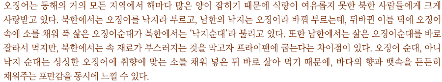 오징어는 동해의 거의 모든 지역에서 해마다 많은 양이 잡히기 때문에 식량이 여유롭지 못한 북한 사람들에게 크게 사랑받고 있다. 북한에서는 오징어를 낙지라 부르고, 남한의 낙지는 오징어라 바꿔 부르는데, 뒤바뀐 이름 덕에 오징어 속에 소를 채워 푹 삶은 오징어순대가 북한에서는 ‘낙지순대’라 불리고 있다. 또한 남한에서는 삶은 오징어순대를 바로 잘라서 먹지만, 북한에서는 속 재료가 부스러지는 것을 막고자 프라이팬에 굽는다는 차이점이 있다. 오징어 순대, 아니 낙지 순대는 싱싱한 오징어에 취향에 맞는 소를 채워 넣은 뒤 바로 삶아 먹기 때문에, 바다의 향과 뱃속을 든든히 채워주는 포만감을 동시에 느낄 수 있다.