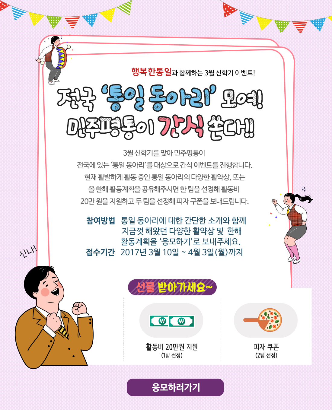 행복한통일과 함께하는 3월 신학기 이벤트! / 전국 ‘통일 동아리’ 모여! 민주평통이 간식 쏜다!! 3월 신학기를 맞아 민주평통이 전국에 있는 ‘통일 동아리’를 대상으로 간식 이벤트를 진행합니다. 현재 활발하게 활동 중인 통일 동아리의 다양한 활약상, 또는 올 한해 활동계획을 공유해주시면 한 팀을 선정해 활동비 20만 원을 지원하고 두 팀을 선정해 피자 쿠폰을 보내드립니다. / 참여방법: 통일 동아리에 대한 간단한 소개와 함께 지금껏 해왔던 다양한 활약상 및  한해 활동계획을 ‘응모하기’로 보내주세요. 접수기간: 2017년 3월 10일 ~ 4월 3일(월)까지 / 응모하러가기