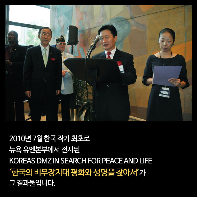 2010년 7월 한국 작가 최초로 뉴욕 유엔본부에서 전시된 KOREAS DMZ IN SEARCH FOR PEACE AND LIFE 한국의 비무장지대 평화와 생명을 찾아서가 그 결과물입니다.